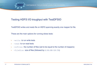 11 www.prace-ri.euIntroduction to Hadoop (part 2)
Testing HDFS I/O troughput with TestDFSIO
TestDFSIO writes and reads file on HDFS spanning exactly one mapper for file.
These are the main options for running stress tests:
▶ -write to run write tests
▶ -read to run read tests
▶ -nrFiles the number of files (set to be equal to the number of mappers)
▶ -fileSize size of files (followed by B|KB|MB|GB|TB)
 