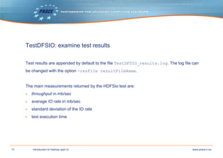 13 www.prace-ri.euIntroduction to Hadoop (part 2)
TestDFSIO: examine test results
Test results are appended by default to the file TestDFSIO_results.log. The log file can
be changed with the option -resFile resultFileName.
The main measurements returned by the HDFSio test are:
▶ throughput in mb/sec
▶ average IO rate in mb/sec
▶ standard deviation of the IO rate
▶ test execution time
 
