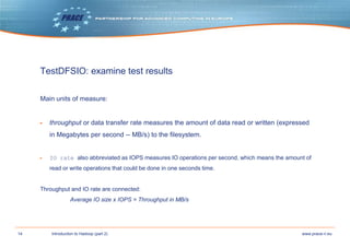 14 www.prace-ri.euIntroduction to Hadoop (part 2)
TestDFSIO: examine test results
Main units of measure:
▶ throughput or data transfer rate measures the amount of data read or written (expressed
in Megabytes per second -- MB/s) to the filesystem.
▶ IO rate also abbreviated as IOPS measures IO operations per second, which means the amount of
read or write operations that could be done in one seconds time.
Throughput and IO rate are connected:
Average IO size x IOPS = Throughput in MB/s
 