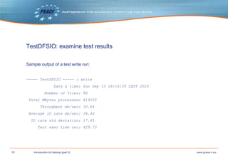 15 www.prace-ri.euIntroduction to Hadoop (part 2)
TestDFSIO: examine test results
Sample output of a test write run:
----- TestDFSIO ----- : write
Date & time: Sun Sep 13 16:14:39 CEST 2020
Number of files: 80
Total MBytes processed: 819200
Throughput mb/sec: 30.64
Average IO rate mb/sec: 34.44
IO rate std deviation: 17.45
Test exec time sec: 429.73
 