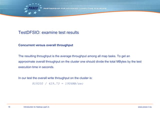 16 www.prace-ri.euIntroduction to Hadoop (part 2)
TestDFSIO: examine test results
Concurrent versus overall throughput
The resulting throughput is the average throughput among all map tasks. To get an
approximate overall throughput on the cluster one should divide the total MBytes by the test
execution time in seconds.
In our test the overall write throughput on the cluster is:
819200 / 429.73 = 1906MB/sec
 