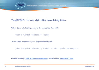18 www.prace-ri.euIntroduction to Hadoop (part 2)
TestDFSIO: remove data after completing tests
When done with testing, remove the temporary files with:
yarn $JARFILE TestDFSIO -clean
If you used a special myDir output directory use
yarn $JARFILE TestDFSIO –clean –D test.build.data=myDir
Further reading: TestDFSIO documentation , source code TestDFSIO.java.
 