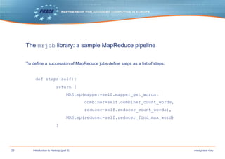 23 www.prace-ri.euIntroduction to Hadoop (part 2)
The mrjob library: a sample MapReduce pipeline
To define a succession of MapReduce jobs define steps as a list of steps:
def steps(self):
return [
MRStep(mapper=self.mapper_get_words,
combiner=self.combiner_count_words,
reducer=self.reducer_count_words),
MRStep(reducer=self.reducer_find_max_word)
]
 
