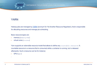 3 www.prace-ri.euIntroduction to Hadoop (part 2)
YARN
Hadoop jobs are managed by YARN (acronym for Yet Another Resource Negotiator), that is responsible
for allocating resources and manage job scheduling.
Basic resource types are:
▶ memory (memory-mb)
▶ virtual cores (vcores)
Yarn supports an extensible resource model that allows to define any countable resource. A
countable resource is a resource that is consumed while a container is running, but is released
afterwards. Such a resource can be for instance:
▶ GPU (gpu)
.
 