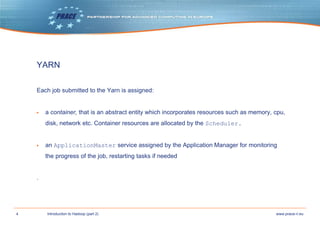 4 www.prace-ri.euIntroduction to Hadoop (part 2)
YARN
Each job submitted to the Yarn is assigned:
▶ a container, that is an abstract entity which incorporates resources such as memory, cpu,
disk, network etc. Container resources are allocated by the Scheduler.
▶ an ApplicationMaster service assigned by the Application Manager for monitoring
the progress of the job, restarting tasks if needed
.
 