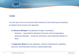 5 www.prace-ri.euIntroduction to Hadoop (part 2)
YARN
The main idea of Yarn is to have two distinct daemons for job monitoring and scheduling,
one global and one local for each application:
▶ the Resource Manager is the global job manager, consisting of:
▶ Scheduler → responsible for allocating of resources across all applications
▶ Applications Manager → accept job submissions, restart Application Masters on
failure
▶ an Application Master for each application, a daemon responsible for negotiating
resources, monitoring status of the job, restarting failed tasks.
 