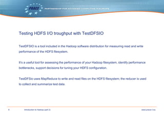 9 www.prace-ri.euIntroduction to Hadoop (part 2)
Testing HDFS I/O troughput with TestDFSIO
TestDFSIO is a tool included in the Hadoop software distribution for measuring read and write
performance of the HDFS filesystem.
It’s a useful tool for assessing the performance of your Hadoop filesystem, identify performance
bottlenecks, support decisions for tuning your HDFS configuration.
TestDFSio uses MapReduce to write and read files on the HDFS filesystem; the reducer is used
to collect and summarize test data.
 