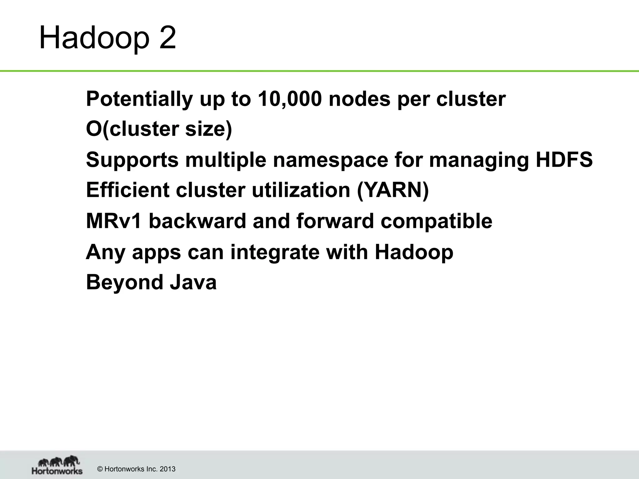 Hadoop 2
!
!
!
!
!
!
!

Potentially up to 10,000 nodes per cluster
O(cluster size)
Supports multiple namespace for managing HDFS
Efficient cluster utilization (YARN)
MRv1 backward and forward compatible
Any apps can integrate with Hadoop
Beyond Java

© Hortonworks Inc. 2013

 