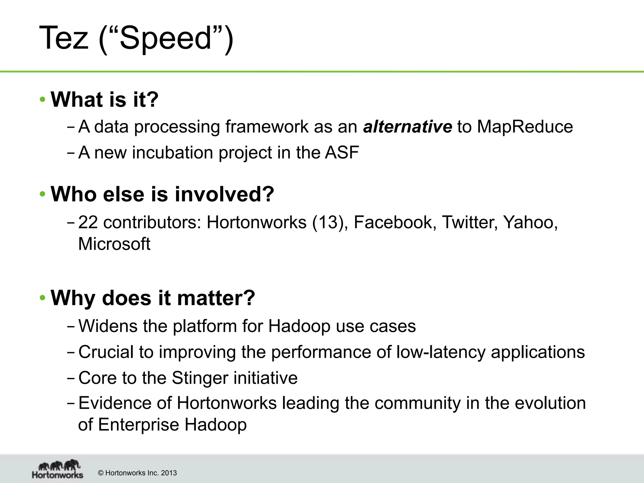 Tez (“Speed”)
• What is it?
– A data processing framework as an alternative to MapReduce
– A new incubation project in the ASF

• Who else is involved?
– 22 contributors: Hortonworks (13), Facebook, Twitter, Yahoo,
Microsoft

• Why does it matter?
– Widens the platform for Hadoop use cases
– Crucial to improving the performance of low-latency applications
– Core to the Stinger initiative
– Evidence of Hortonworks leading the community in the evolution
of Enterprise Hadoop
© Hortonworks Inc. 2013

 