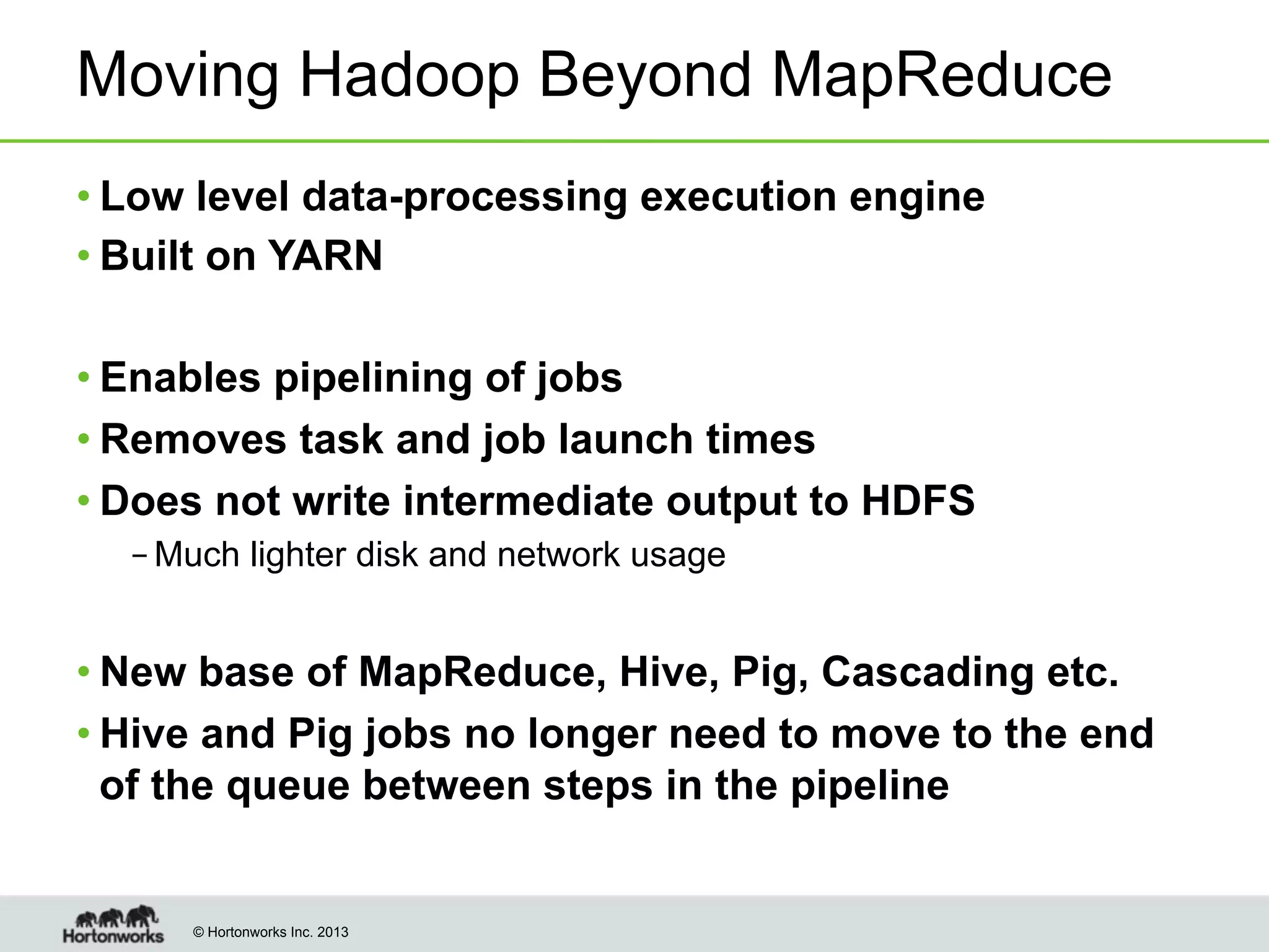 Moving Hadoop Beyond MapReduce
• Low level data-processing execution engine
• Built on YARN
• Enables pipelining of jobs
• Removes task and job launch times
• Does not write intermediate output to HDFS
– Much lighter disk and network usage

• New base of MapReduce, Hive, Pig, Cascading etc.
• Hive and Pig jobs no longer need to move to the end
of the queue between steps in the pipeline

© Hortonworks Inc. 2013

 