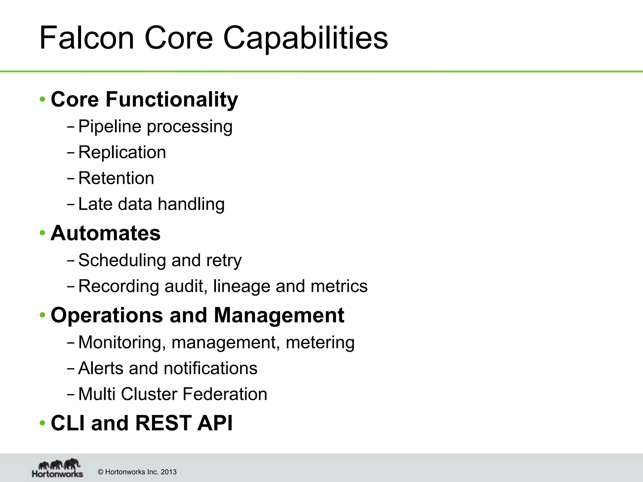 Falcon Core Capabilities
• Core Functionality
– Pipeline processing
– Replication
– Retention
– Late data handling

• Automates
– Scheduling and retry
– Recording audit, lineage and metrics

• Operations and Management
– Monitoring, management, metering
– Alerts and notifications
– Multi Cluster Federation

• CLI and REST API
© Hortonworks Inc. 2013

 