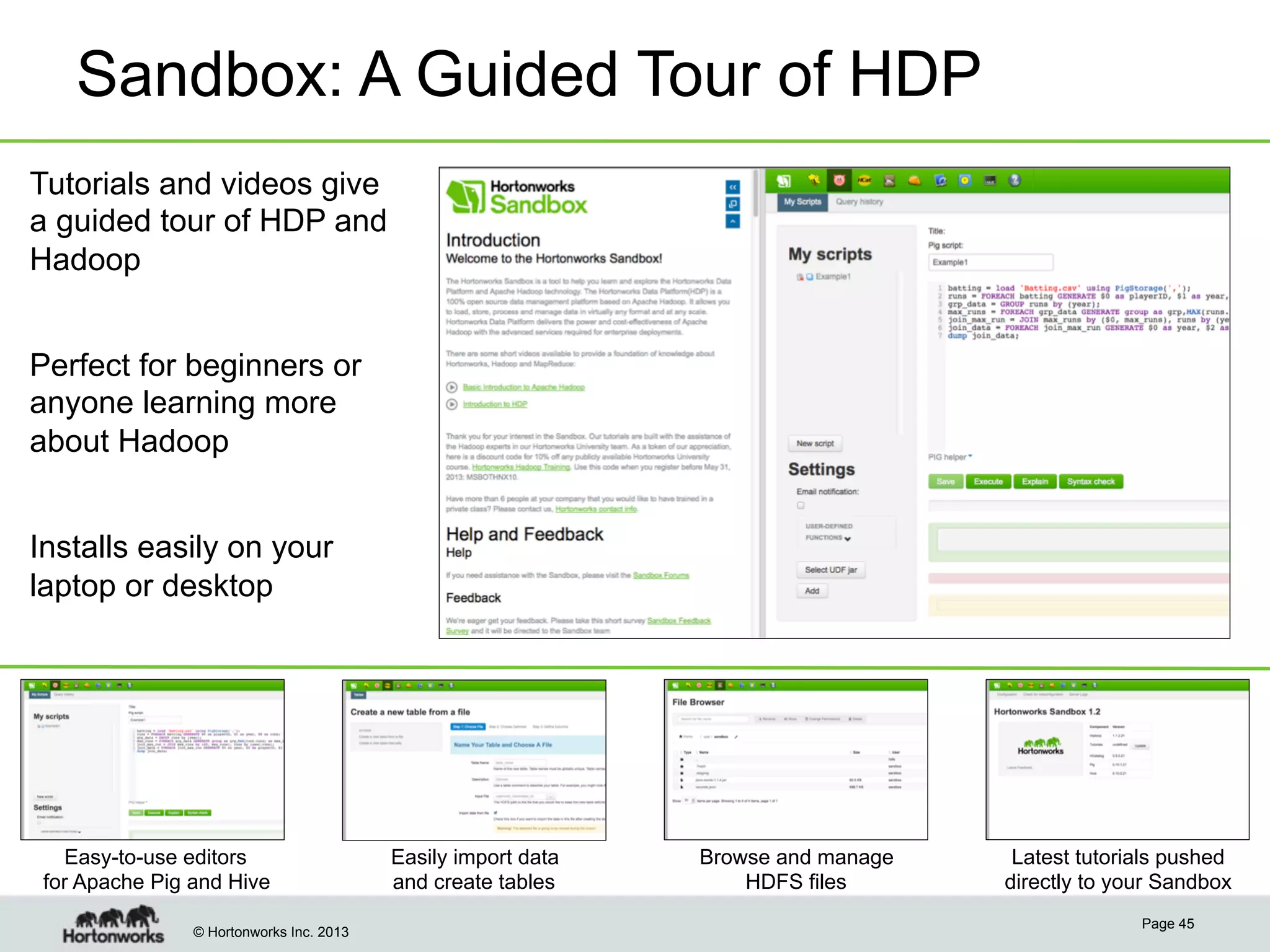 Sandbox: A Guided Tour of HDP
Tutorials and videos give
a guided tour of HDP and
Hadoop
Perfect for beginners or
anyone learning more
about Hadoop
Installs easily on your
laptop or desktop

Easy-to-use editors
for Apache Pig and Hive
© Hortonworks Inc. 2013

Easily import data
and create tables

Browse and manage
HDFS files

Latest tutorials pushed
directly to your Sandbox
Page 45

 