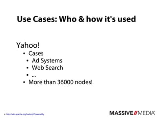 Use Cases: Who & how it's used

            Yahoo!
                   ● Cases
                    ● Ad Systems

                    ● Web Search

                    ● ...

                   ● More than 36000 nodes!




s: http://wiki.apache.org/hadoop/PoweredBy
 