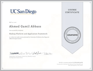 EDUCA
T
ION FOR EVE
R
YONE
CO
U
R
S
E
C E R T I F
I
C
A
TE
COURSE
CERTIFICATE
MAY 26, 2016
Ahmed Gamil Abbass
Hadoop Platform and Application Framework
an online non-credit course authorized by University of California, San Diego and
offered through Coursera
has successfully completed
Natasha Balac, Paul Rodriguez, Andrea Zonca, Mahidhar Tatineni
San Diego Supercomputer Center
Verify at coursera.org/verify/ANQ4RMZ99BGB
Coursera has confirmed the identity of this individual and
their participation in the course.
 
