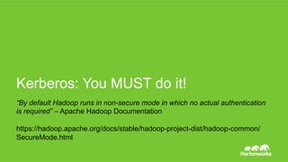 Page 32 © Hortonworks Inc. 2014
Here we are as the user ‘baduser’
$	whoami	
baduser	
	
$	hadoop	fs	-ls	/tmp	
drwx------			-	hdfs						hdfs										0	2015-07-14	20:33	/tmp/secure	
$	hadoop	fs	-ls	/tmp/secure	
ls:	Permission	denied:	user=baduser,	access=READ_EXECUTE,	inode="/tmp/
secure":hdfs:hdfs:drwx------	
Good right?
Kerberos: You MUSTdo it!
 