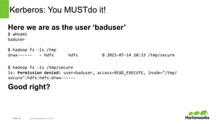 Page 33 © Hortonworks Inc. 2014
Kerberos: You MUST do it!
Here we are as the user ‘baduser’
$	whoami	
baduser	
	
$	hadoop	fs	-ls	/tmp	
drwx------			-	hdfs						hdfs										0	2015-07-14	20:33	/tmp/secure	
$	hadoop	fs	-ls	/tmp/secure	
ls:	Permission	denied:	user=baduser,	access=READ_EXECUTE,	inode="/tmp/
secure":hdfs:hdfs:drwx------	
Good right? Look again!
$	HADOOP_USER_NAME=hdfs	hadoop	fs	-ls	/tmp/secure	
drwxr-xr-x			-	hdfs	hdfs										0	2015-07-14	20:35	/tmp/secure/blah	
Oh my!
 