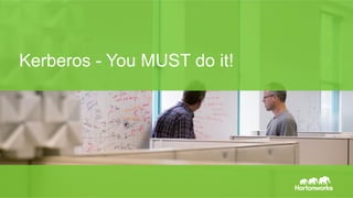 Page 36 © Hortonworks Inc. 2014
Kerberos化(Kerberize)
•  Hadoopの認証周りの各種設定をKerberosを利⽤するように設定
する。
•  各サービスが利⽤するkeytab(後述)を⽣成して配布する。
•  詳細
•  https://hadoop.apache.org/docs/current/hadoop-project-dist/hadoop-common/
SecureMode.html
•  様々な設定や作業が必要だが、AmbariやCloudera Managerなど
を使っていれば簡単に設定が可能。
 