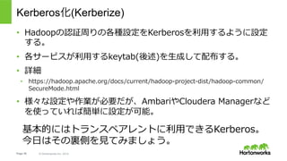 Page 38 © Hortonworks Inc. 2014
What is Kerberos?
●  ネットワーク上の分散システムを想定して作られた認証システム
●  ３つの登場⼈物
●  ユーザー(User Principal, UPN): 認証される側の⼈。サービスにアクセスする⼈。
●  サービス(Service Principal, SPN): アクセスされる側のサービス。アクセスする側に回ることも。
●  Kerberosインフラストラクチャ(AS,TGS): 認証のためのサービス群。
●  共有鍵ベースの認証
●  よく知られている実装としては下記のとおり
●  MIT Kerberos
●  Active Directory
•  yuta@EXAMPLE.COM
•  nn/revo1.example.com@EXAMPLE.COM
 
