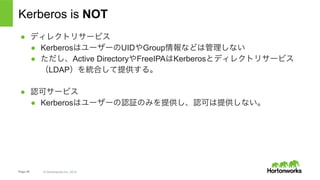 Page 40 © Hortonworks Inc. 2014
コンセプト
•  REALMS – Kerberosが管理する対象のドメイン。慣習的にDNSのドメイン
と同じ⽂字列を使うことが多い。
•  Host: revo1.example.com
•  REALM: EXAMPLE.COM
•  Principals
•  ユーザーやサービスを表すエンティティ。ユーザーを表すUser Principal(UPN)とサービスを表す
Service Principal(SPN)に別れる。
•  {name of entity}/{instance}@{REALM}
•  yuta@EXAMPLE.COM
•  nn/revo1.example.com@EXAMPLE.COM
•  Instances
•  ユーザーの役割やサービスの位置を表す
•  yuta/admin@EXAMPLE.COM
•  nn/revo1.example.com@EXAMPLE.COM
 
