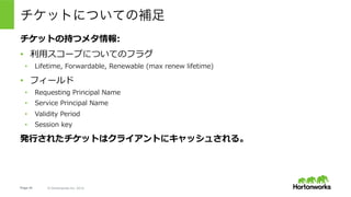 Page 44 © Hortonworks Inc. 2014
•  アクセスしたい⼈: yuta@EXAMPLE.COM
•  アクセスしたいサービス: nn/revo1.example.com@EXAMPLE.COM
ゴール
•  yuta@EXAMPLE.COMを使って、nn/
revo1.example.com@EXAMPLE.COMのService Ticketを取得する。
First Step:
•  Authentication ServerからTicket Granting Ticket(TGT)を取得する
例えばNameNodeへのアクセス時には・・・
※これはKerberosの仕組みを説明するために簡略化されたワークフロー。
 実際にHadoopの実装利⽤される際には若⼲の際があるので注意。詳細は後述。
 