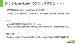 Page 45 © Hortonworks Inc. 2014
1.  クライアント: Authentication Server(AS)へリクエスト(AS_REQ)を送
信 – これにはユーザーのPrincipal、ローカルタイム、Ticket Granting
Server(TGS)のPrincipal Namee.g. krbtgt/
EXAMPLE.COM@EXAMPLE.COM)が含まれる。Instance名の
EXAMPLE.COMが、どのTGSが処理できるかを⽰す。
2.  AS: ユーザーのPrincipalが存在し、ローカルタイムに問題がないことを確
認 - 問題なければ、ランダムなsession_key⽂字列を⽣成し、２つのコ
ピーをつくる。ひとつはユーザーのパスワードで暗号化し、もうひとつは
TGSのパスワードで暗号化する（これがTGT）。そして両者をまとめてク
ライアントに返す。
例えばNameNodeへのアクセス時には・・・
※これはKerberosの仕組みを説明するために簡略化されたワークフロー。
 実際にHadoopの実装利⽤される際には若⼲の際があるので注意。詳細は後述。
 