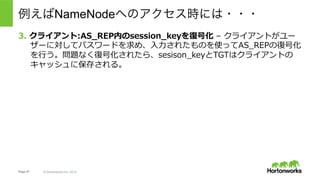 Page 47 © Hortonworks Inc. 2014
Ticket Cache:
•  AS Session Key
•  Ticket Granting Ticket (krbtgt/EXAMPLE.COM@EXAMPLE.COM)
Next Steps:
•  実際のサービスとやりとりするためのチケット(ST, Service Ticket)を
Ticket Granting Serverに要求する。
例えばNameNodeへのアクセス時には・・・
※これはKerberosの仕組みを説明するために簡略化されたワークフロー。
 実際にHadoopの実装利⽤される際には若⼲の際があるので注意。詳細は後述。
 