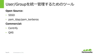 Page 60 © Hortonworks Inc. 2014
Delegation Token/Block Access Token
•  MapReduceやTezなど、ひとつのジョブで複数回のNameNodeへのアクセ
スを要求するようなアプリケーションの場合は、毎回Kerberos認証を⾏う
代わりに、NameNodeがDelegation Tokenというものを払い出し、２回め
以降のアクセスにはこれを使うことができる。
•  これを使うか使わないかはアプリケーションの実装に依存。
•  更にDataNodeのBlockに対するオペレーションについてはNameNodeが
Block Access Tokenというブロックへのアクセス認証Tokenを払い出す。
 