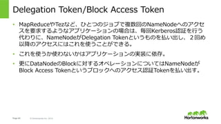 Page 62 © Hortonworks Inc. 2014
Impersonation
•  User名の解決はUPNをauth_to_localしたものが利⽤される。
•  しかし、場合によっては別のユーザーとしてジョブを実⾏したい場合もある。
•  例: Oozieのようなスケジューラはoozieユーザーでスケジューリングをしつ
つ、実際のジョブはyutaやadmin、もしくはhdfs、yarnなどで実⾏したい。
•  これを実現してくれるのがImpersonation(物真似、なりすまし)。
•  利⽤するかどうかはアプリケーション側に依存。
•  Proxy, Proxy Userとも呼ばれる。設定項⽬
•  hadoop.proxyuser.${user}.groups  <- ${user}がimpersonateできるgroup
•  hadoop.proxyuser.${user}.hosts   <- ${user}がimpersonateできるhost
 