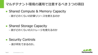 Page 9 © Hortonworks Inc. 2014
マルチテナント環境の運⽤で注意するべき３つの項⽬
●  Shared Compute & Memory Capacity
  - 誰がどのくらいの計算リソースを使えるのか
●  Shared Storage Capacity
- 誰がどのくらいのストレージを使えるのか
●  Security Controls
- 誰が何をできるのか。
 