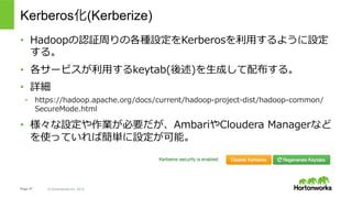 Page 37 © Hortonworks Inc. 2014
Kerberos化(Kerberize)
•  Hadoopの認証周りの各種設定をKerberosを利⽤するように設定
する。
•  各サービスが利⽤するkeytab(後述)を⽣成...