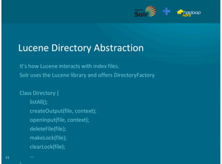 11
Lucene&Directory&Abstraction
It’s&how&Lucene&interacts&with&index&files.
Solr&uses&the&Lucene&library&and&offers&DirectoryFactory
Class&Directory&{
&&&&&&&&listAll();
&&&&&&&&createOutput(file,&context);
&&&&&&&&openInput(file,&context);
&&&&&&&&deleteFile(file);
&&&&&&&&makeLock(file);
&&&&&&&&clearLock(file);
&&&&&&&&…
 
