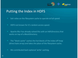 12
Putting'the'Index'in'HDFS
Solr'relies'on'the'filesystem'cache'to'operate'at'full'speed.
HDFS'not'known'for'it’s'random'access'speed.
Apache'Blur'has'already'solved'this'with'an'HdfsDirectory'that
works'on'top'of'a'BlockDirectory.
The'“block'cache”'caches'the'hot'blocks'of'the'index'off'heap
(direct'byte'array)'and'takes'the'place'of'the'filesystem'cache.
We'contributed'back'optional'‘write’'caching.
•
•
•
•
•
 