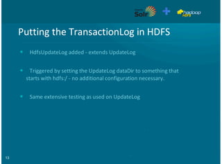13
Putting'the'TransactionLog'in'HDFS
HdfsUpdateLog'added'9'extends'UpdateLog
Triggered'by'setting'the'UpdateLog'dataDir'to'something'that
starts'with'hdfs:/'9'no'additional'configuration'necessary.
Same'extensive'testing'as'used'on'UpdateLog
•
•
•
 