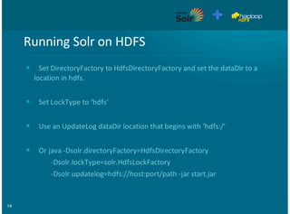 14
Running&Solr&on&HDFS
Set&DirectoryFactory&to&HdfsDirectoryFactory&and&set&the&dataDir&to&a
location&in&hdfs.
Set&LockType&to&‘hdfs’
Use&an&UpdateLog&dataDir&location&that&begins&with&‘hdfs:/’
Or&java&FDsolr.directoryFactory=HdfsDirectoryFactory&
&&&&&&&&&&&&&&&FDsolr.lockType=solr.HdfsLockFactory
&&&&&&&&&&&&&&&FDsolr.updatelog=hdfs://host:port/path&Fjar&start.jar
•
•
•
•
 