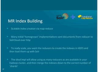 17
MR#Index#Building
Scalable#index#creation#via#map8reduce
Many#initial#‘homegrown’#implementations#sent#documents#from#reducer#to
SolrCloud#over#http
To#really#scale,#you#want#the#reducers#to#create#the#indexes#in#HDFS#and
then#load#them#up#with#Solr
The#ideal#impl#will#allow#using#as#many#reducers#as#are#available#in#your
hadoop#cluster,#and#then#merge#the#indexes#down#to#the#correct#number#of
‘shards’
•
•
•
•
 