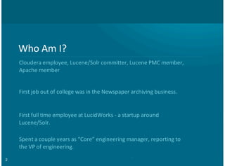2
Who$Am$I?
Cloudera$employee,$Lucene/Solr$committer,$Lucene$PMC$member,
Apache$member
First$job$out$of$college$was$in$the$Newspaper$archiving$business.
First$full$time$employee$at$LucidWorks$G$a$startup$around
Lucene/Solr.
Spent$a$couple$years$as$“Core”$engineering$manager,$reporting$to
the$VP$of$engineering.
 