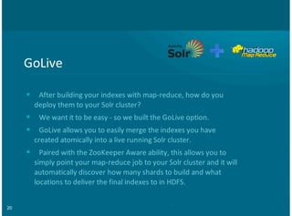 20
GoLive
After+building+your+indexes+with+map:reduce,+how+do+you
deploy+them+to+your+Solr+cluster?
We+want+it+to+be+easy+:+so+we+built+the+GoLive+option.
GoLive+allows+you+to+easily+merge+the+indexes+you+have
created+atomically+into+a+live+running+Solr+cluster.
Paired+with+the+ZooKeeper+Aware+ability,+this+allows+you+to
simply+point+your+map:reduce+job+to+your+Solr+cluster+and+it+will
automatically+discover+how+many+shards+to+build+and+what
locations+to+deliver+the+final+indexes+to+in+HDFS.
•
•
•
•
 