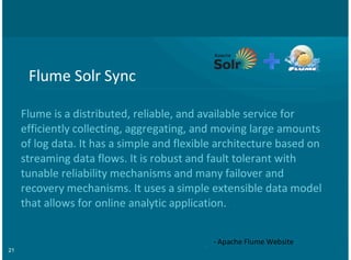 21
Flume&Solr&Sync
Flume&is&a&distributed,&reliable,&and&available&service&for
efficiently&collecting,&aggregating,&and&moving&large&amounts
of&log&data.&It&has&a&simple&and&flexible&architecture&based&on
streaming&data&flows.&It&is&robust&and&fault&tolerant&with
tunable&reliability&mechanisms&and&many&failover&and
recovery&mechanisms.&It&uses&a&simple&extensible&data&model
that&allows&for&online&analytic&application.
=&Apache&Flume&Website
 