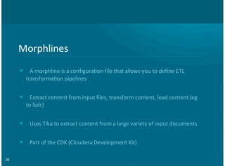 26
Morphlines
A,morphline,is,a,configuration,file,that,allows,you,to,define,ETL
transformation,pipelines
Extract,content,from,input,files,,transform,content,,load,content,(eg
to,Solr)
Uses,Tika,to,extract,content,from,a,large,variety,of,input,documents
Part,of,the,CDK,(Cloudera,Development,Kit)
•
•
•
•
 