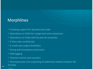 29
Morphlines
+Scripting+support+for+dynamic+java+code+
+Operations+on+fields+for+assignment+and+comparison
+Operations+on+fields+with+list+and+set+semantics+
+if:then:else+conditionals+
+A+small+rules+engine+(tryRules)
+String+and+timestamp+conversions+
+slf4j+logging
+Yammer+metrics+and+counters+
+Decompression+and+unpacking+of+arbitrarily+nested+container+file
formats
•
•
•
•
•
•
•
•
•
 