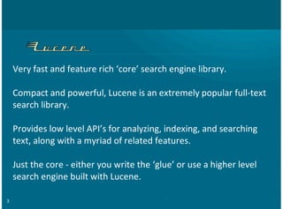 3
Very%fast%and%feature%rich%‘core’%search%engine%library.%
Compact%and%powerful,%Lucene%is%an%extremely%popular%full>text
search%library.
Provides%low%level%API’s%for%analyzing,%indexing,%and%searching
text,%along%with%a%myriad%of%related%features.
Just%the%core%>%either%you%write%the%‘glue’%or%use%a%higher%level
search%engine%built%with%Lucene.
 