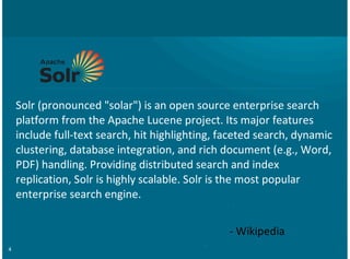 4
Solr%(pronounced%"solar")%is%an%open%source%enterprise%search
platform%from%the%Apache%Lucene%project.%Its%major%features
include%full;text%search,%hit%highlighting,%faceted%search,%dynamic
clustering,%database%integration,%and%rich%document%(e.g.,%Word,
PDF)%handling.%Providing%distributed%search%and%index
replication,%Solr%is%highly%scalable.%Solr%is%the%most%popular
enterprise%search%engine.
;%Wikipedia
 
