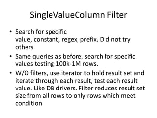 SingleValueColumn Filter
• Search for specific
  value, constant, regex, prefix. Did not try
  others
• Same queries as before, search for specific
  values testing 100k-1M rows.
• W/O filters, use iterator to hold result set and
  iterate through each result, test each result
  value. Like DB drivers. Filter reduces result set
  size from all rows to only rows which meet
  condition
 