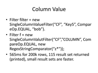 Column Value
• Filter filter = new
  SingleColumnValueFilter(“CF”, “Key5”, Compar
  eOp.EQUAL, “bob”).
• Filter f = new
  SingleColumnValutFilter(“CF”,”COLUMN”, Com
  pareOp.EQUAL, new
  RegexStringComparator(“z*”));
• 565ms for 200k rows, 115 result set returned
  (printed), small result sets are faster.
 