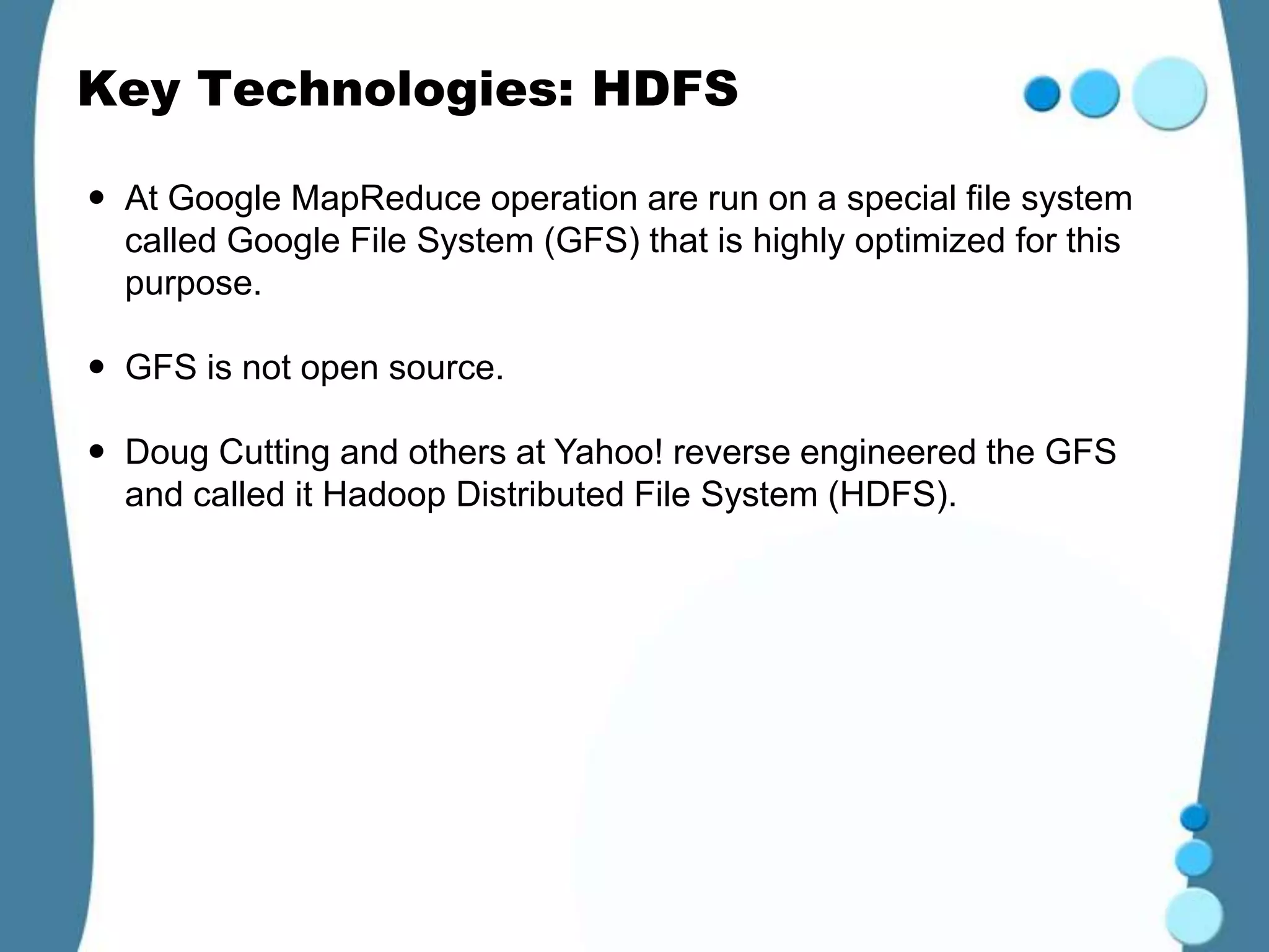 Key Technologies: HDFS

 At Google MapReduce operation are run on a special file system
  called Google File System (GFS) that is highly optimized for this
  purpose.

 GFS is not open source.

 Doug Cutting and others at Yahoo! reverse engineered the GFS
  and called it Hadoop Distributed File System (HDFS).
 