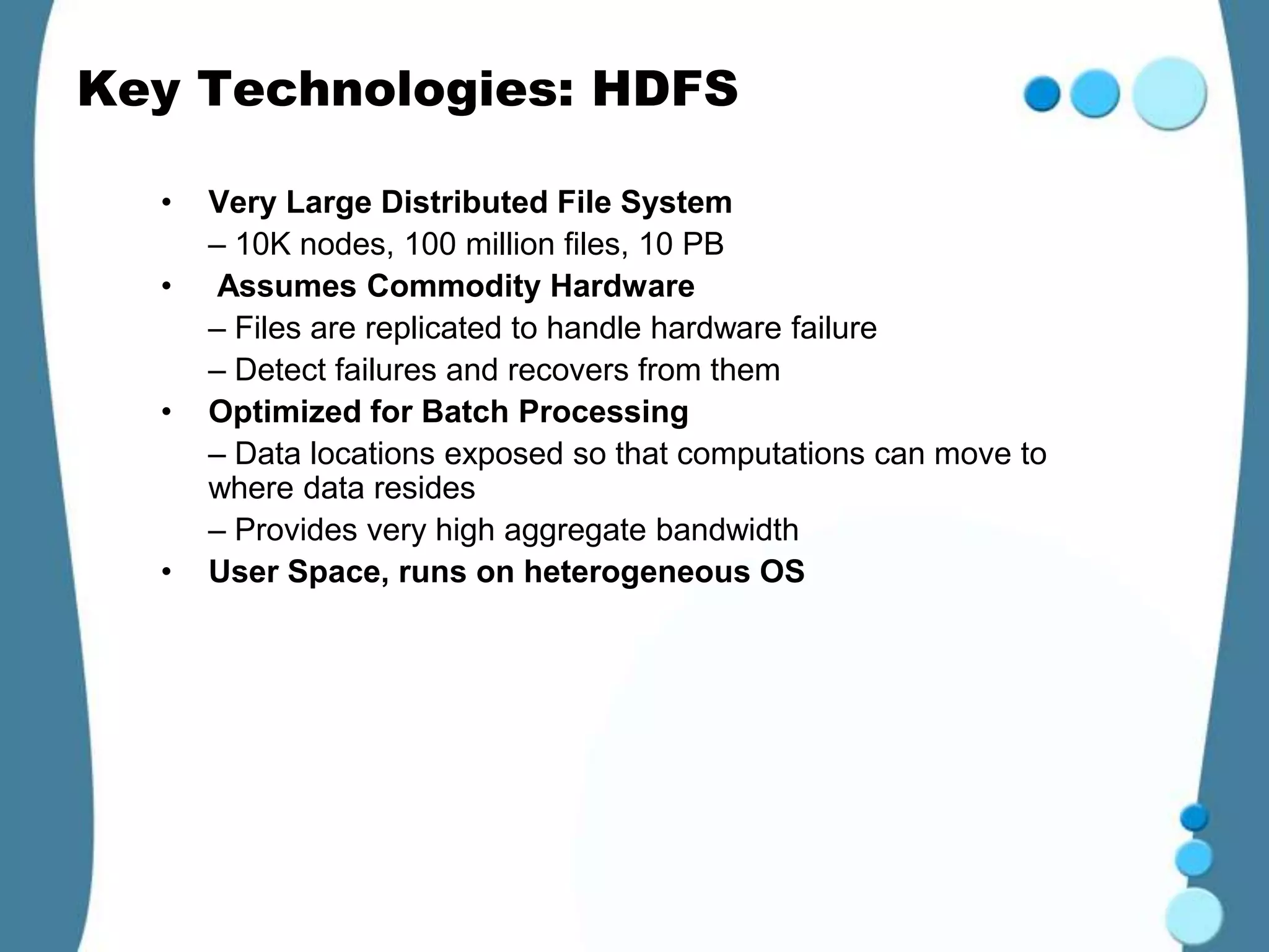 Key Technologies: HDFS

  •   Very Large Distributed File System
      – 10K nodes, 100 million files, 10 PB
  •   Assumes Commodity Hardware
      – Files are replicated to handle hardware failure
      – Detect failures and recovers from them
  •   Optimized for Batch Processing
      – Data locations exposed so that computations can move to
      where data resides
      – Provides very high aggregate bandwidth
  •   User Space, runs on heterogeneous OS
 