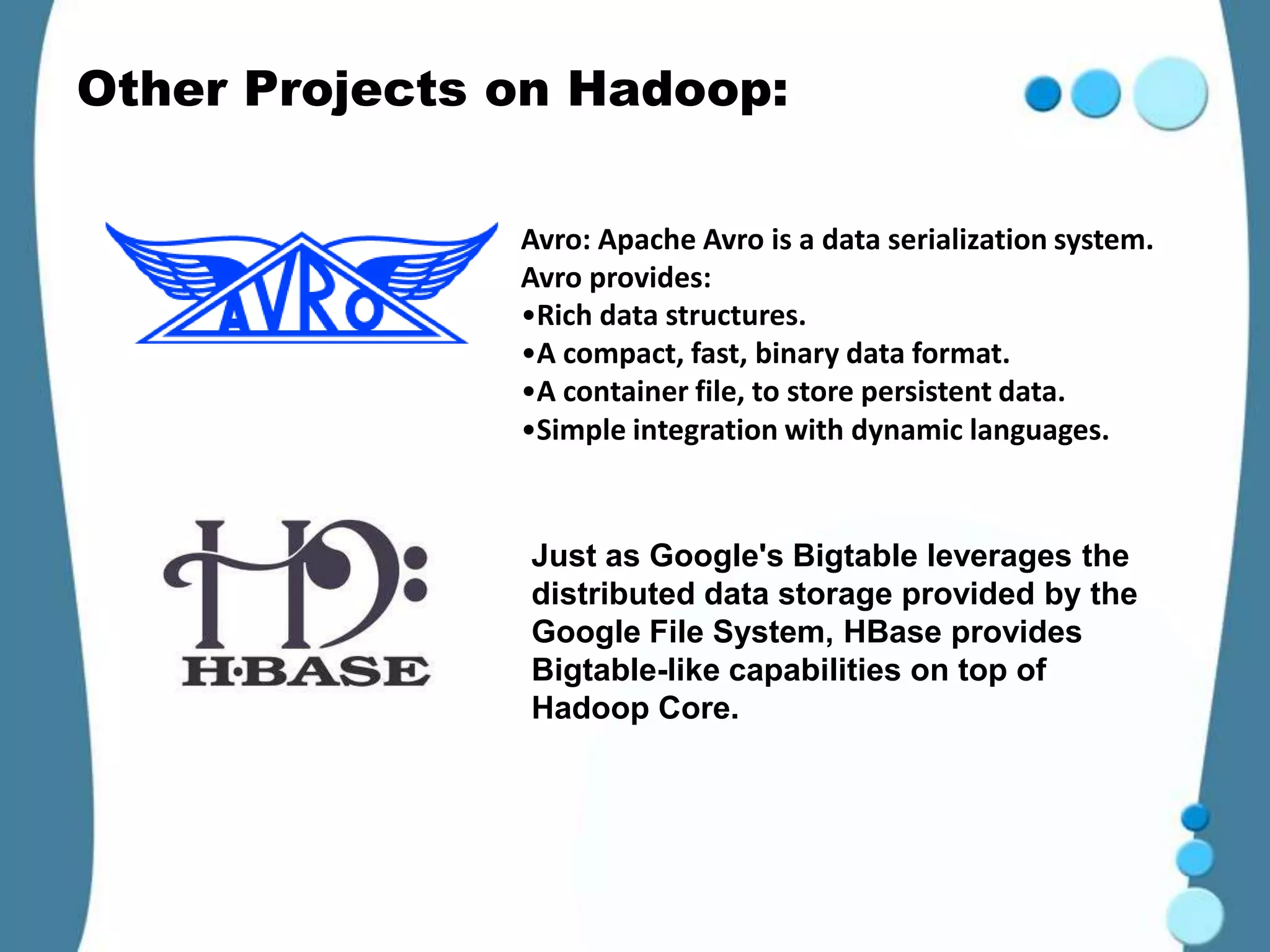 Other Projects on Hadoop:

               Avro: Apache Avro is a data serialization system.
               Avro provides:
               •Rich data structures.
               •A compact, fast, binary data format.
               •A container file, to store persistent data.
               •Simple integration with dynamic languages.


               Just as Google's Bigtable leverages the
               distributed data storage provided by the
               Google File System, HBase provides
               Bigtable-like capabilities on top of
               Hadoop Core.
 