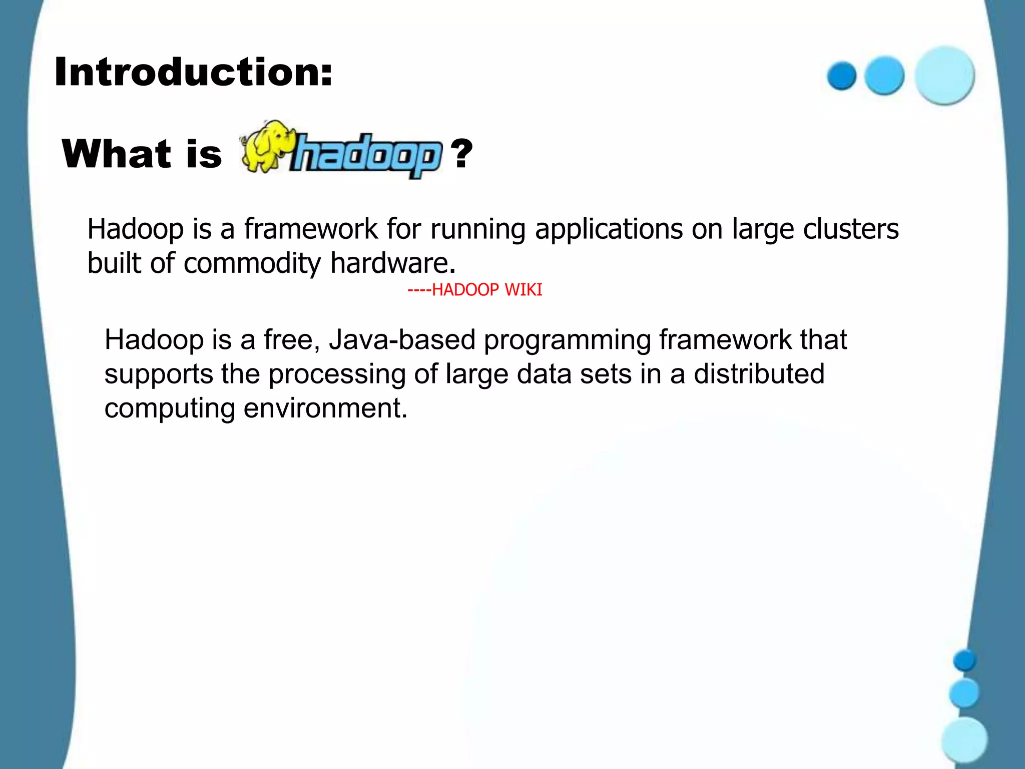 Introduction:

What is                       ?
 Hadoop is a framework for running applications on large clusters
 built of commodity hardware.
                          ----HADOOP WIKI


  Hadoop is a free, Java-based programming framework that
  supports the processing of large data sets in a distributed
  computing environment.
 