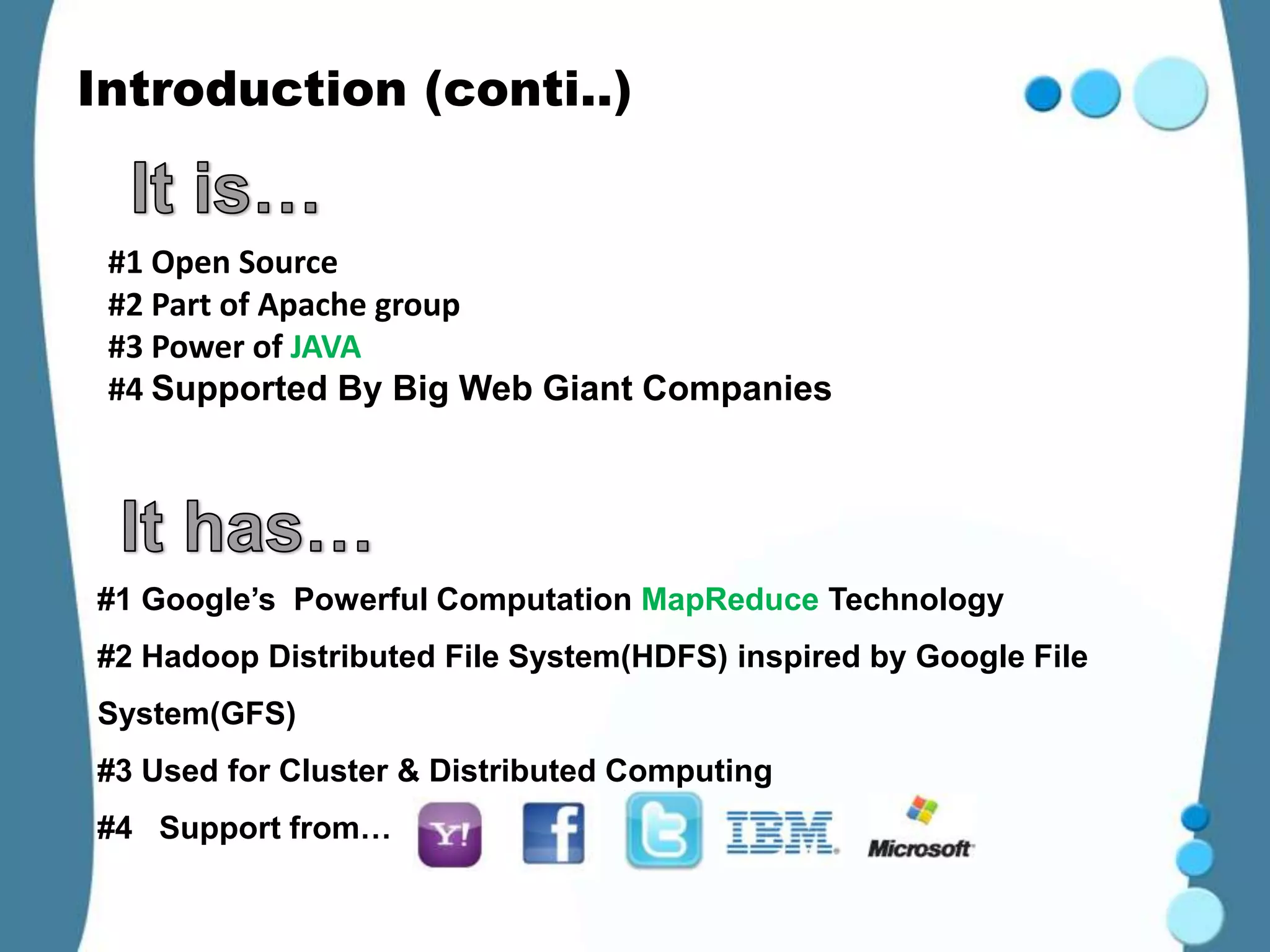 Introduction (conti..)


 #1 Open Source
 #2 Part of Apache group
 #3 Power of JAVA
 #4 Supported By Big Web Giant Companies




#1 Google’s Powerful Computation MapReduce Technology
#2 Hadoop Distributed File System(HDFS) inspired by Google File
System(GFS)
#3 Used for Cluster & Distributed Computing
#4 Support from…
 