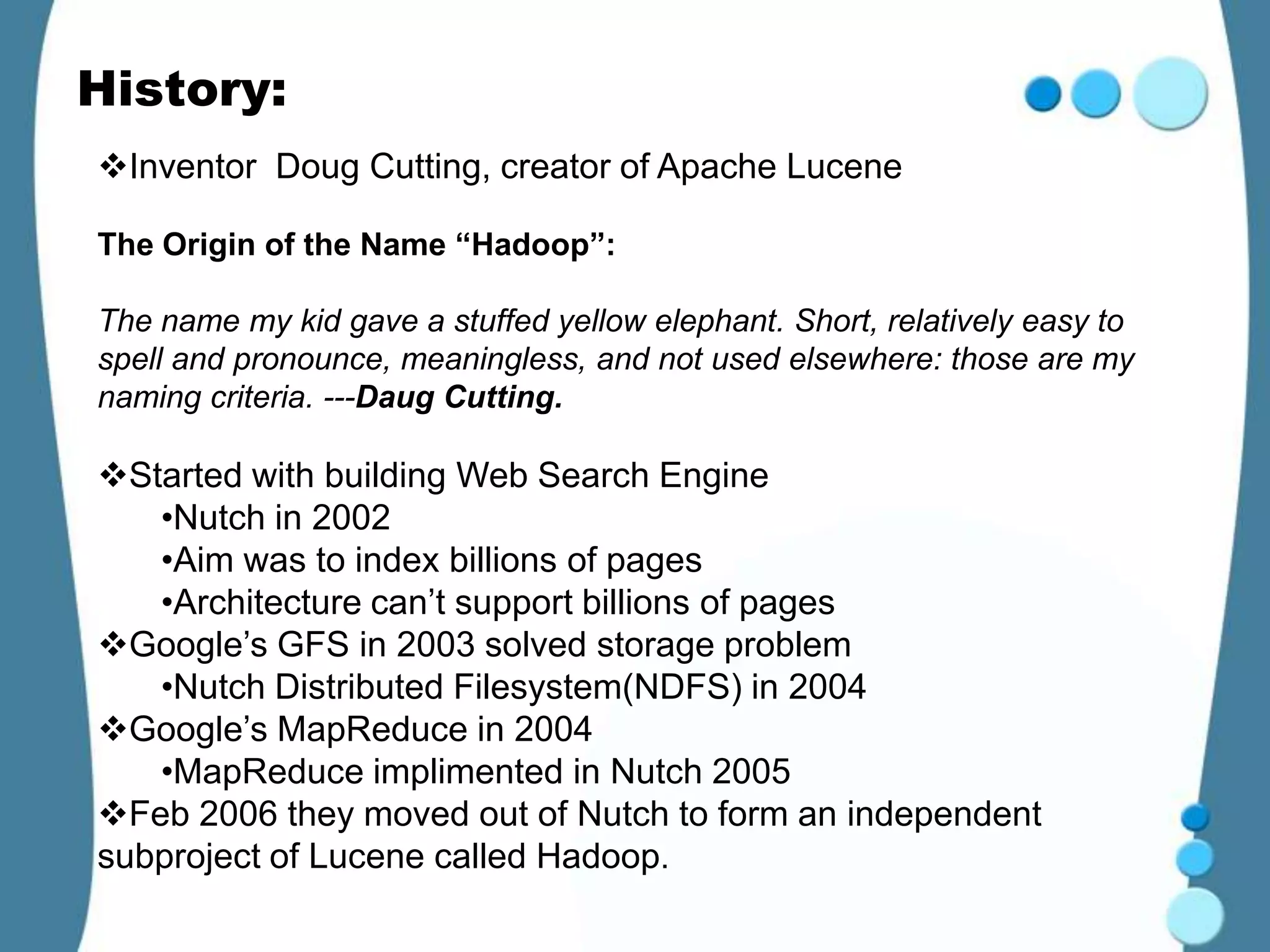 History:
Inventor Doug Cutting, creator of Apache Lucene

The Origin of the Name “Hadoop”:

The name my kid gave a stuffed yellow elephant. Short, relatively easy to
spell and pronounce, meaningless, and not used elsewhere: those are my
naming criteria. ---Daug Cutting.

Started with building Web Search Engine
   •Nutch in 2002
   •Aim was to index billions of pages
   •Architecture can’t support billions of pages
Google’s GFS in 2003 solved storage problem
   •Nutch Distributed Filesystem(NDFS) in 2004
Google’s MapReduce in 2004
   •MapReduce implimented in Nutch 2005
Feb 2006 they moved out of Nutch to form an independent
subproject of Lucene called Hadoop.
 